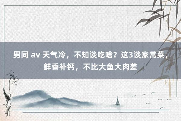 男同 av 天气冷，不知谈吃啥？这3谈家常菜，鲜香补钙，不比大鱼大肉差