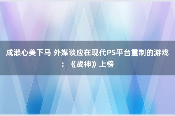 成濑心美下马 外媒谈应在现代PS平台重制的游戏：《战神》上榜