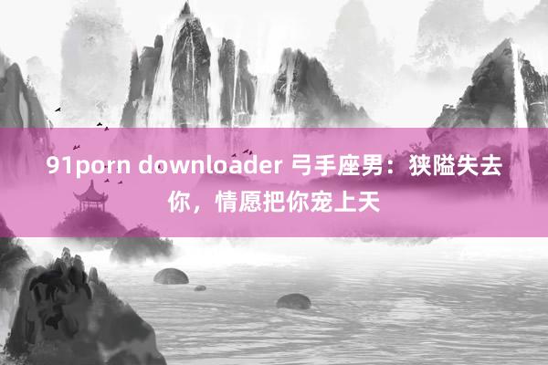 91porn downloader 弓手座男：狭隘失去你，情愿把你宠上天