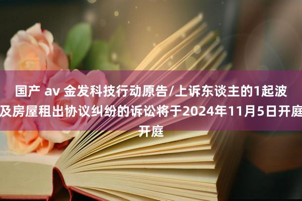 国产 av 金发科技行动原告/上诉东谈主的1起波及房屋租出协议纠纷的诉讼将于2024年11月5日开庭