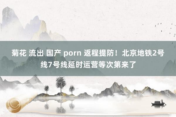 菊花 流出 国产 porn 返程提防！北京地铁2号线7号线延时运营等次第来了