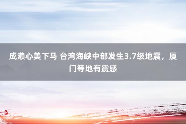 成濑心美下马 台湾海峡中部发生3.7级地震，厦门等地有震感