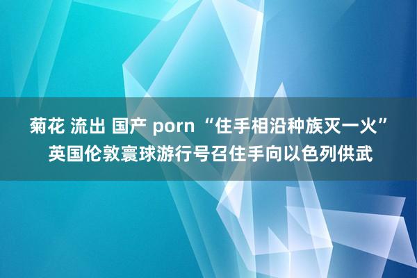 菊花 流出 国产 porn “住手相沿种族灭一火” 英国伦敦寰球游行号召住手向以色列供武