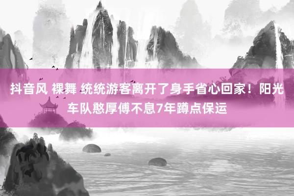 抖音风 裸舞 统统游客离开了身手省心回家！阳光车队憨厚傅不息7年蹲点保运