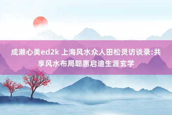 成濑心美ed2k 上海风水众人田松灵访谈录:共享风水布局聪惠启迪生涯玄学