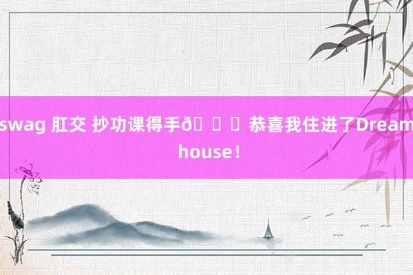 swag 肛交 抄功课得手🎊恭喜我住进了Dream house！