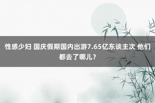 性感少妇 国庆假期国内出游7.65亿东谈主次 他们都去了哪儿？