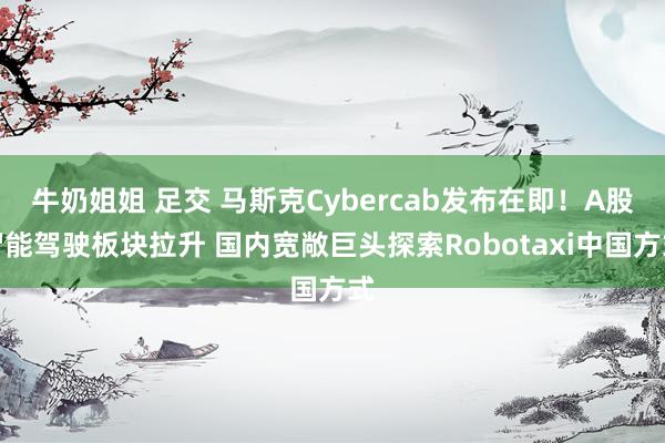 牛奶姐姐 足交 马斯克Cybercab发布在即！A股智能驾驶板块拉升 国内宽敞巨头探索Robotaxi中国方式