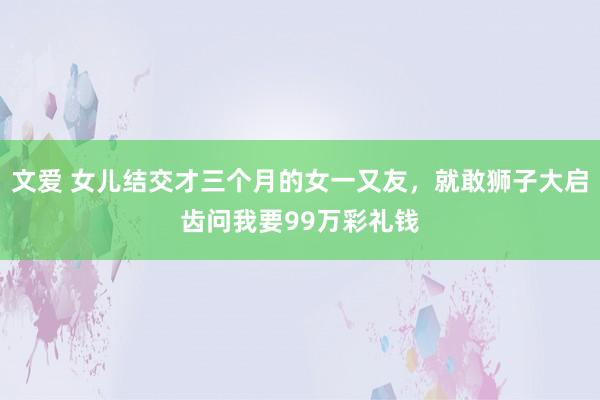 文爱 女儿结交才三个月的女一又友，就敢狮子大启齿问我要99万彩礼钱