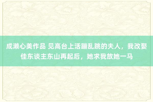 成濑心美作品 见高台上活蹦乱跳的夫人，我改娶佳东谈主东山再起后，她求我放她一马