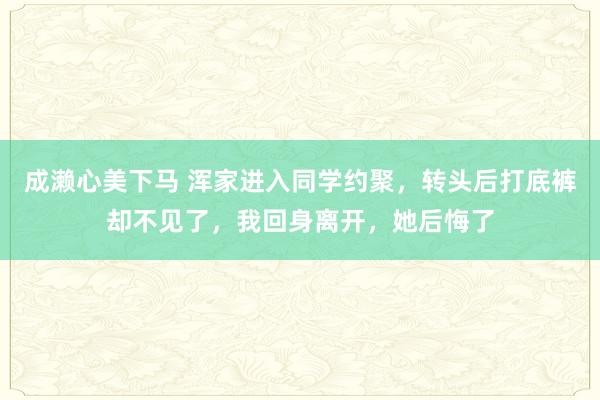 成濑心美下马 浑家进入同学约聚，转头后打底裤却不见了，我回身离开，她后悔了