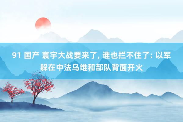 91 国产 寰宇大战要来了， 谁也拦不住了: 以军躲在中法乌维和部队背面开火