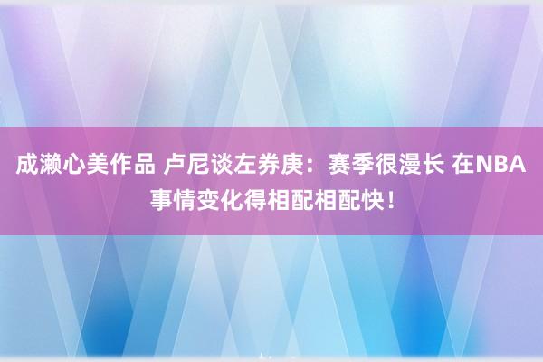 成濑心美作品 卢尼谈左券庚：赛季很漫长 在NBA事情变化得相配相配快！