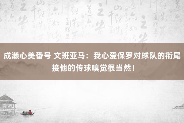 成濑心美番号 文班亚马：我心爱保罗对球队的衔尾 接他的传球嗅觉很当然！