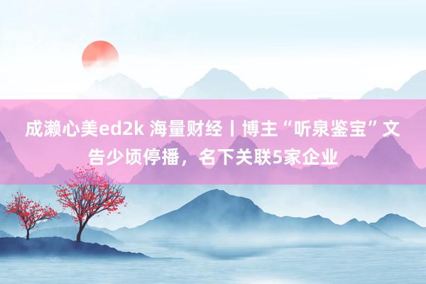 成濑心美ed2k 海量财经丨博主“听泉鉴宝”文告少顷停播，名下关联5家企业