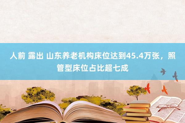 人前 露出 山东养老机构床位达到45.4万张，照管型床位占比超七成