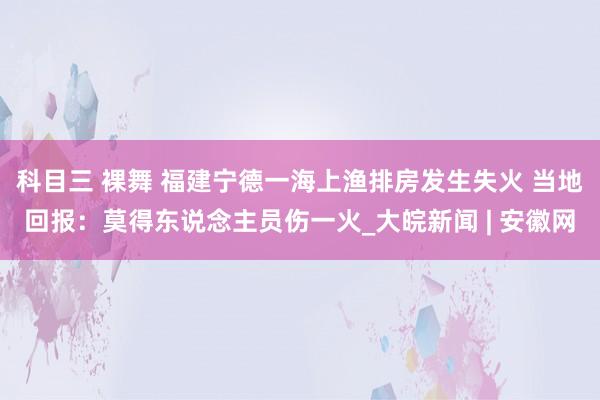 科目三 裸舞 ﻿福建宁德一海上渔排房发生失火 当地回报：莫得东说念主员伤一火_大皖新闻 | 安徽网