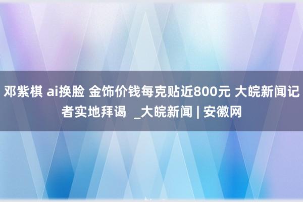 邓紫棋 ai换脸 金饰价钱每克贴近800元 大皖新闻记者实地拜谒  _大皖新闻 | 安徽网