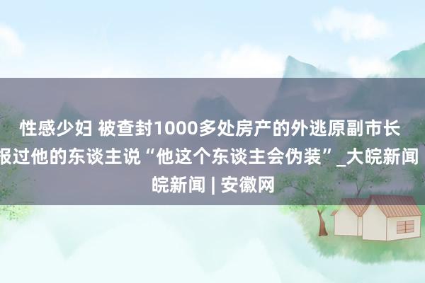 性感少妇 被查封1000多处房产的外逃原副市长 有曾举报过他的东谈主说“他这个东谈主会伪装”_大皖新闻 | 安徽网