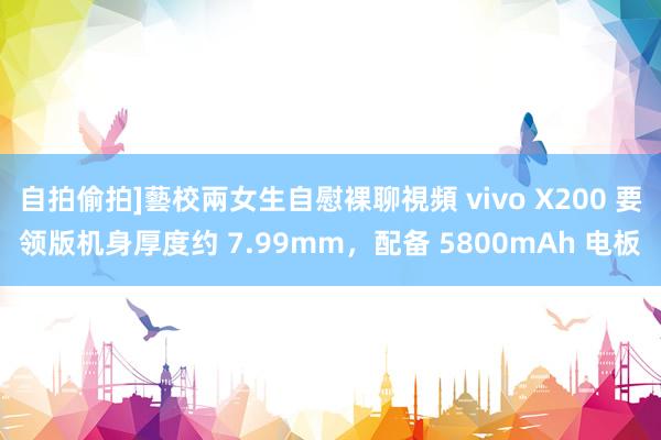 自拍偷拍]藝校兩女生自慰裸聊視頻 vivo X200 要领版机身厚度约 7.99mm，配备 5800mAh 电板