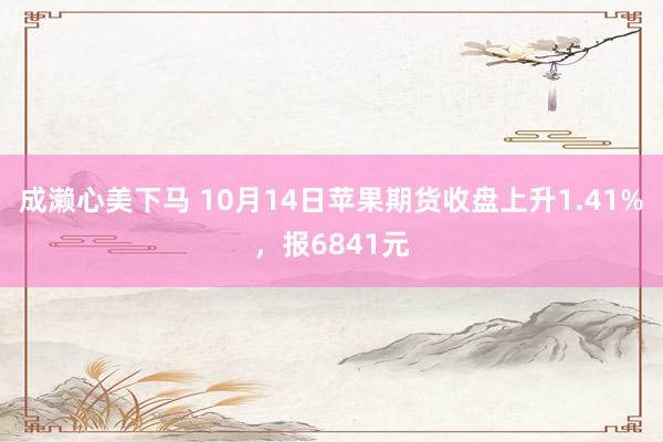 成濑心美下马 10月14日苹果期货收盘上升1.41%，报6841元