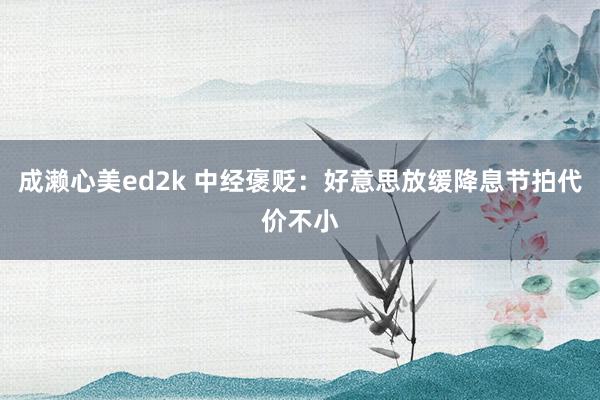 成濑心美ed2k 中经褒贬：好意思放缓降息节拍代价不小