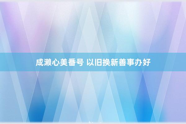 成濑心美番号 以旧换新善事办好