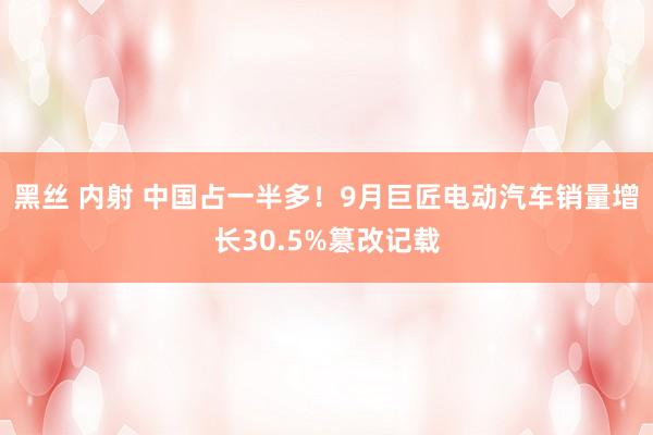 黑丝 内射 中国占一半多！9月巨匠电动汽车销量增长30.5%篡改记载