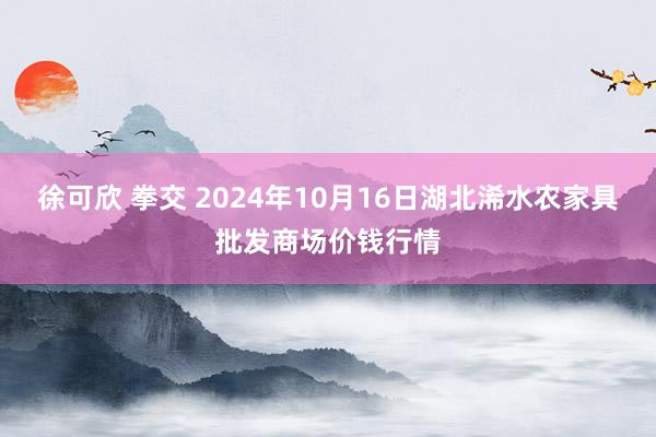 徐可欣 拳交 2024年10月16日湖北浠水农家具批发商场价钱行情