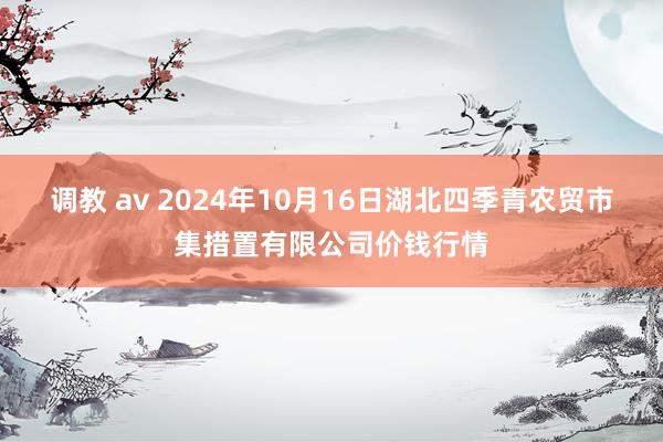 调教 av 2024年10月16日湖北四季青农贸市集措置有限公司价钱行情