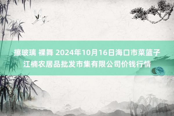 擦玻璃 裸舞 2024年10月16日海口市菜篮子江楠农居品批发市集有限公司价钱行情