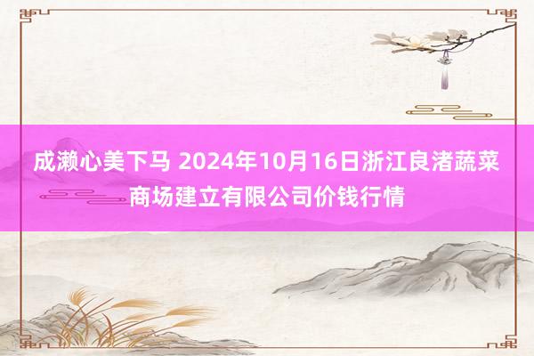 成濑心美下马 2024年10月16日浙江良渚蔬菜商场建立有限公司价钱行情