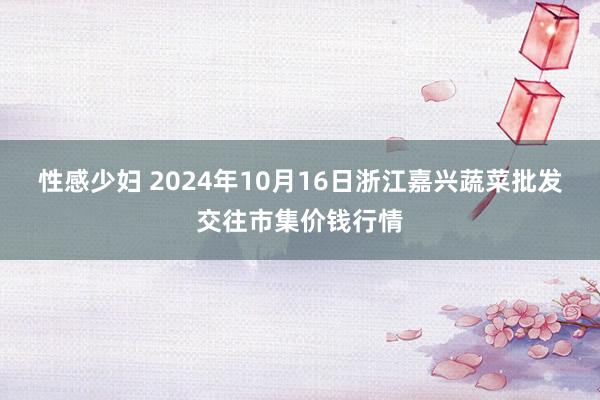 性感少妇 2024年10月16日浙江嘉兴蔬菜批发交往市集价钱行情