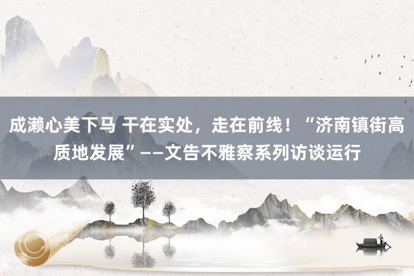 成濑心美下马 干在实处，走在前线！“济南镇街高质地发展”——文告不雅察系列访谈运行