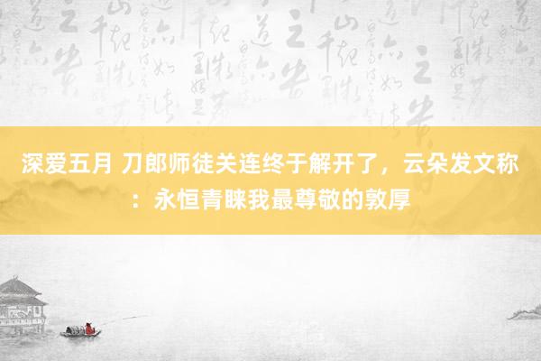 深爱五月 刀郎师徒关连终于解开了，云朵发文称：永恒青睐我最尊敬的敦厚