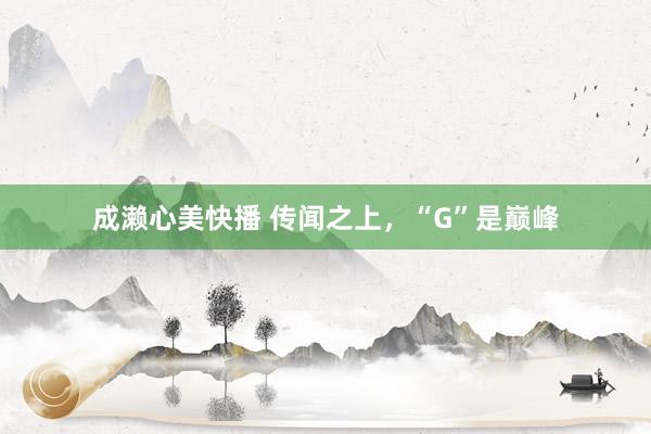 成濑心美快播 传闻之上，“G”是巅峰