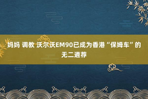 妈妈 调教 沃尔沃EM90已成为香港“保姆车”的无二遴荐