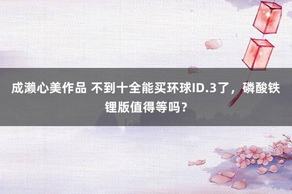 成濑心美作品 不到十全能买环球ID.3了，磷酸铁锂版值得等吗？