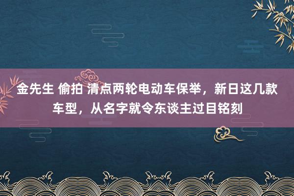 金先生 偷拍 清点两轮电动车保举，新日这几款车型，从名字就令东谈主过目铭刻