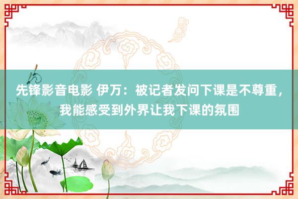 先锋影音电影 伊万：被记者发问下课是不尊重，我能感受到外界让我下课的氛围