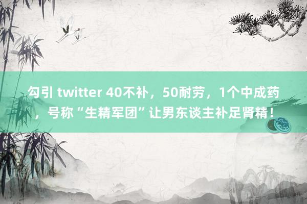 勾引 twitter 40不补，50耐劳，1个中成药，号称“生精军团”让男东谈主补足肾精！