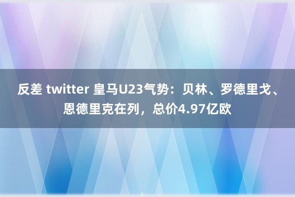 反差 twitter 皇马U23气势：贝林、罗德里戈、恩德里克在列，总价4.97亿欧