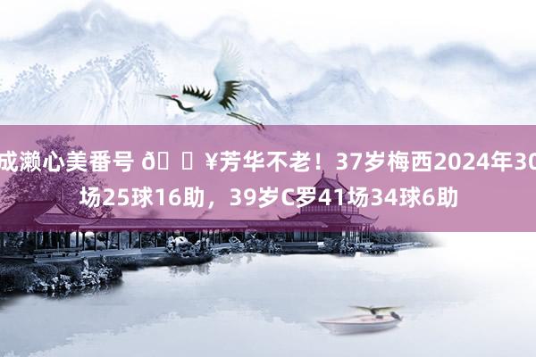 成濑心美番号 🔥芳华不老！37岁梅西2024年30场25球16助，39岁C罗41场34球6助