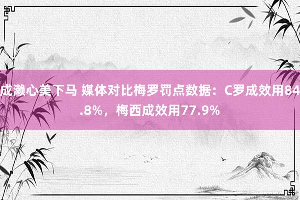 成濑心美下马 媒体对比梅罗罚点数据：C罗成效用84.8%，梅西成效用77.9%