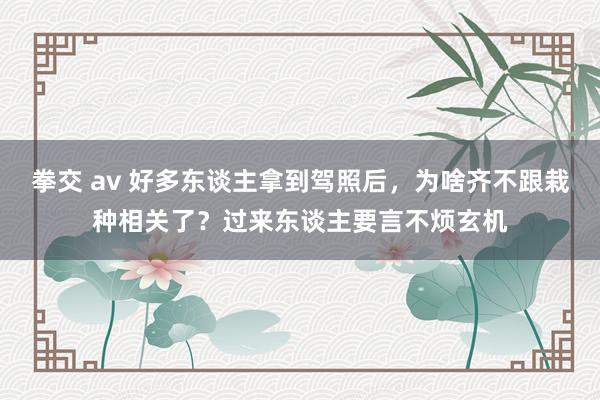 拳交 av 好多东谈主拿到驾照后，为啥齐不跟栽种相关了？过来东谈主要言不烦玄机