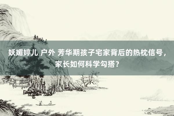 妖媚婷儿 户外 芳华期孩子宅家背后的热枕信号，家长如何科学勾搭？