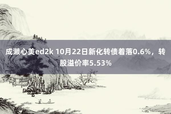 成濑心美ed2k 10月22日新化转债着落0.6%，转股溢价率5.53%