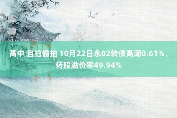 高中 自拍偷拍 10月22日永02转债高潮0.61%，转股溢价率49.94%