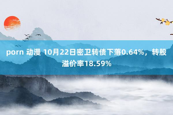 porn 动漫 10月22日密卫转债下落0.64%，转股溢价率18.59%