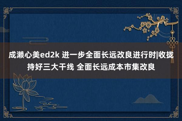 成濑心美ed2k 进一步全面长远改良进行时|收拢持好三大干线 全面长远成本市集改良